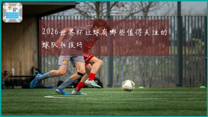 2026世界杯让球有哪些值得关注的球队和技巧